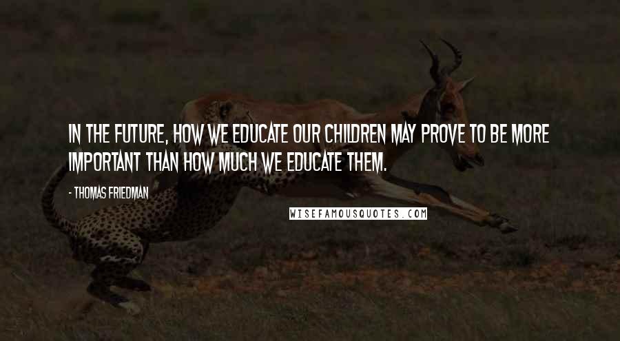 Thomas Friedman Quotes: In the future, how we educate our children may prove to be more important than how much we educate them.