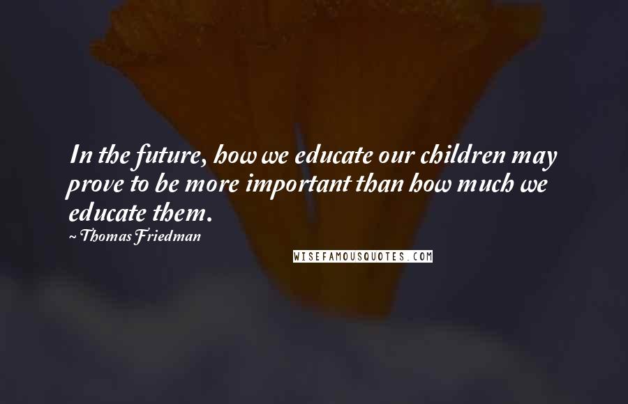 Thomas Friedman Quotes: In the future, how we educate our children may prove to be more important than how much we educate them.