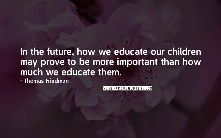 Thomas Friedman Quotes: In the future, how we educate our children may prove to be more important than how much we educate them.