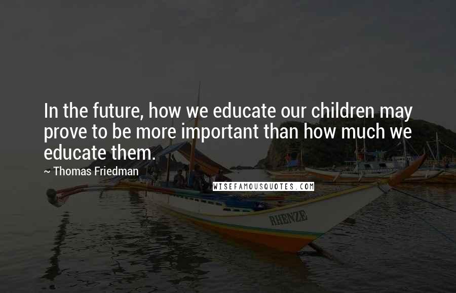 Thomas Friedman Quotes: In the future, how we educate our children may prove to be more important than how much we educate them.