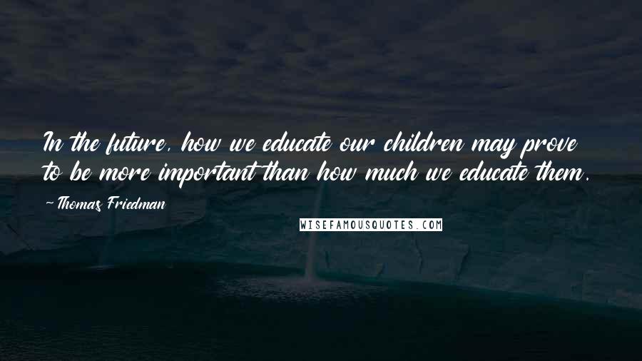 Thomas Friedman Quotes: In the future, how we educate our children may prove to be more important than how much we educate them.