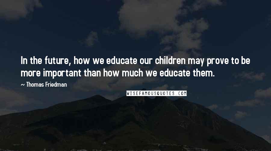 Thomas Friedman Quotes: In the future, how we educate our children may prove to be more important than how much we educate them.