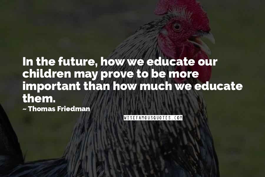 Thomas Friedman Quotes: In the future, how we educate our children may prove to be more important than how much we educate them.