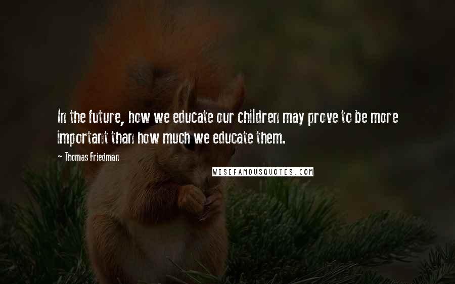 Thomas Friedman Quotes: In the future, how we educate our children may prove to be more important than how much we educate them.