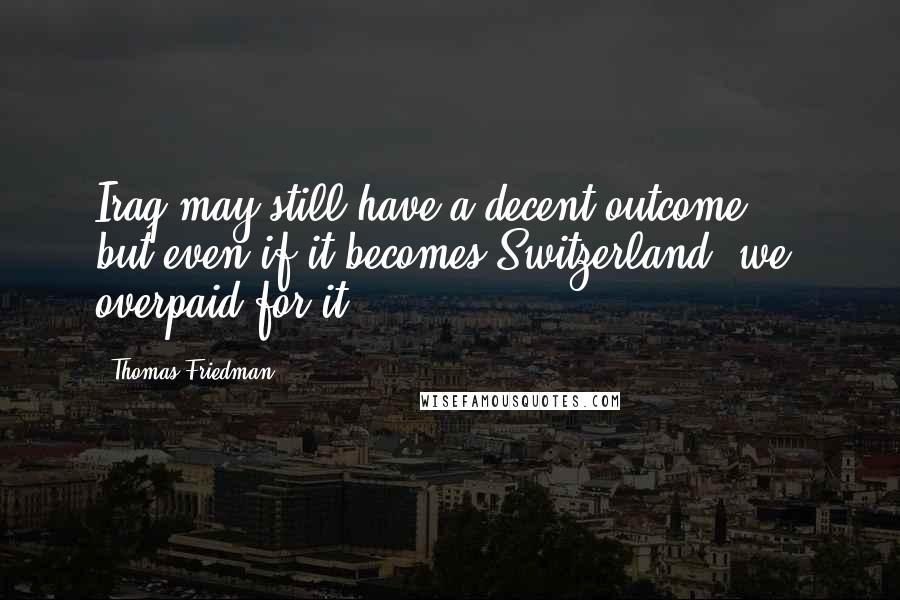Thomas Friedman Quotes: Iraq may still have a decent outcome ... but even if it becomes Switzerland, we overpaid for it.