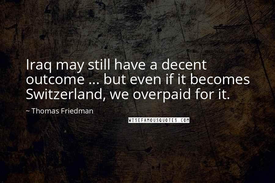 Thomas Friedman Quotes: Iraq may still have a decent outcome ... but even if it becomes Switzerland, we overpaid for it.