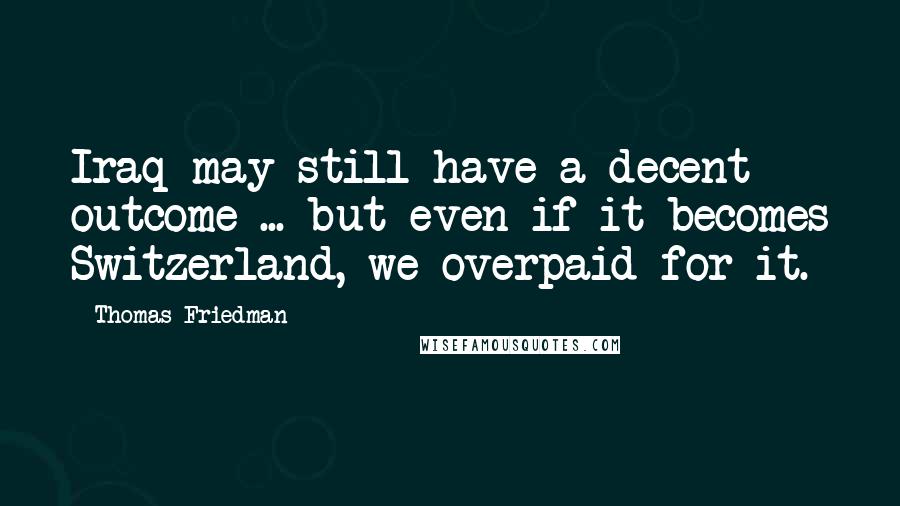Thomas Friedman Quotes: Iraq may still have a decent outcome ... but even if it becomes Switzerland, we overpaid for it.