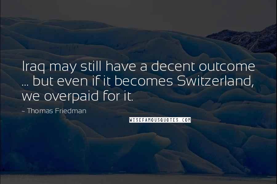 Thomas Friedman Quotes: Iraq may still have a decent outcome ... but even if it becomes Switzerland, we overpaid for it.