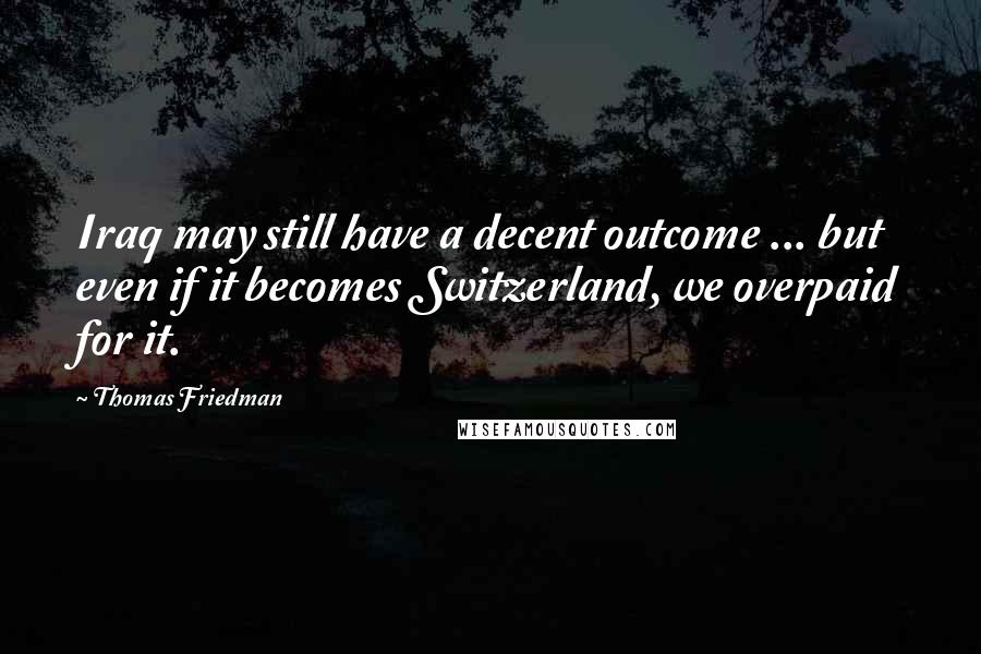 Thomas Friedman Quotes: Iraq may still have a decent outcome ... but even if it becomes Switzerland, we overpaid for it.