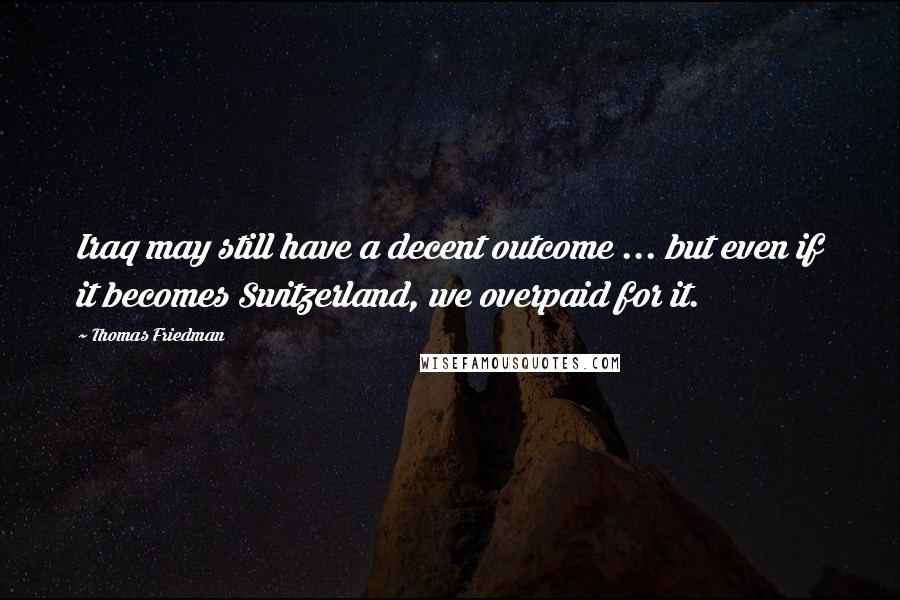 Thomas Friedman Quotes: Iraq may still have a decent outcome ... but even if it becomes Switzerland, we overpaid for it.