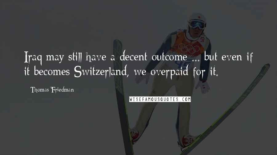 Thomas Friedman Quotes: Iraq may still have a decent outcome ... but even if it becomes Switzerland, we overpaid for it.