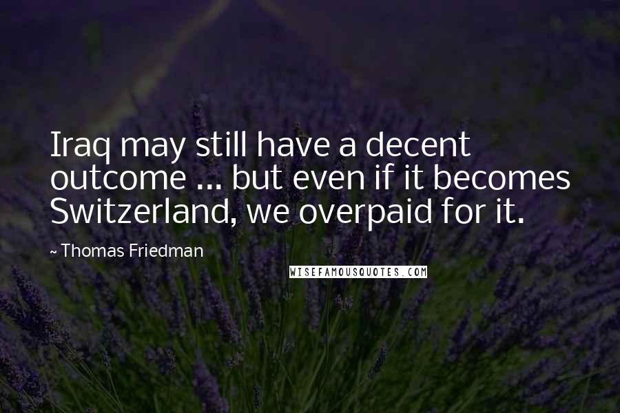 Thomas Friedman Quotes: Iraq may still have a decent outcome ... but even if it becomes Switzerland, we overpaid for it.