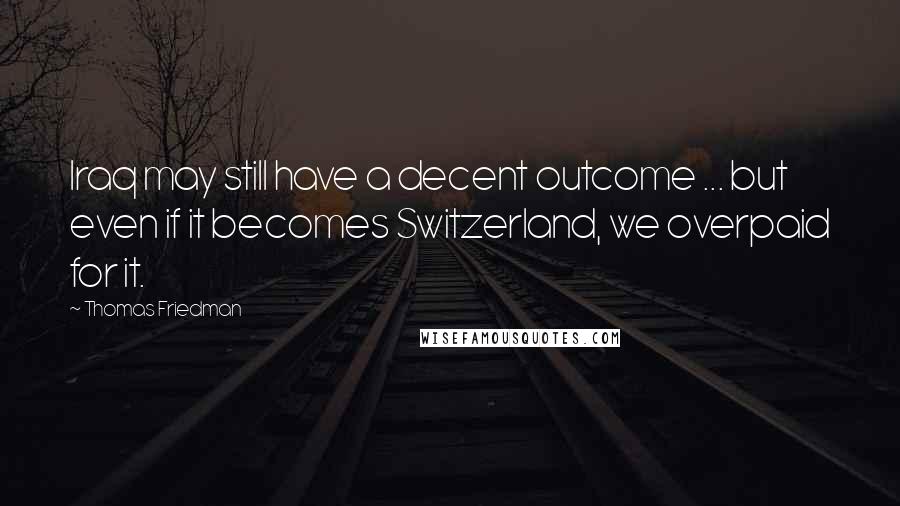 Thomas Friedman Quotes: Iraq may still have a decent outcome ... but even if it becomes Switzerland, we overpaid for it.