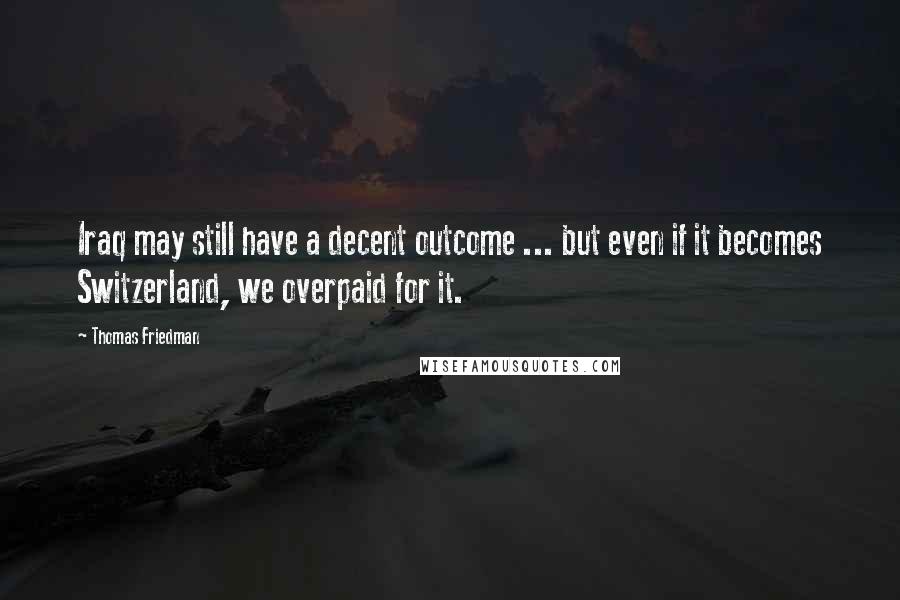 Thomas Friedman Quotes: Iraq may still have a decent outcome ... but even if it becomes Switzerland, we overpaid for it.
