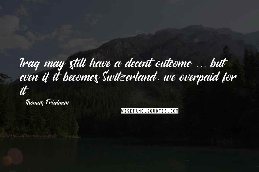 Thomas Friedman Quotes: Iraq may still have a decent outcome ... but even if it becomes Switzerland, we overpaid for it.