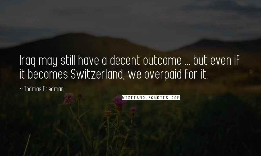 Thomas Friedman Quotes: Iraq may still have a decent outcome ... but even if it becomes Switzerland, we overpaid for it.