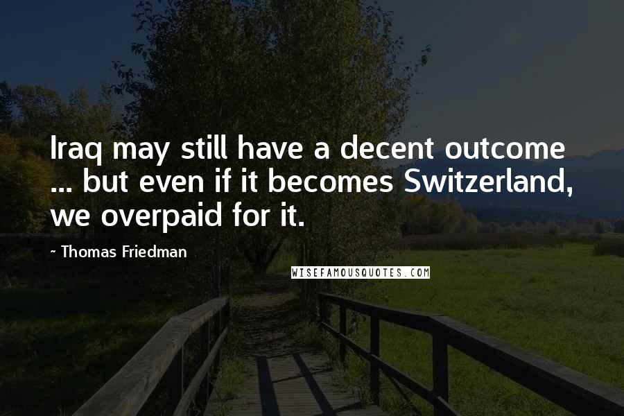 Thomas Friedman Quotes: Iraq may still have a decent outcome ... but even if it becomes Switzerland, we overpaid for it.