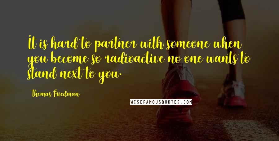 Thomas Friedman Quotes: It is hard to partner with someone when you become so radioactive no one wants to stand next to you.