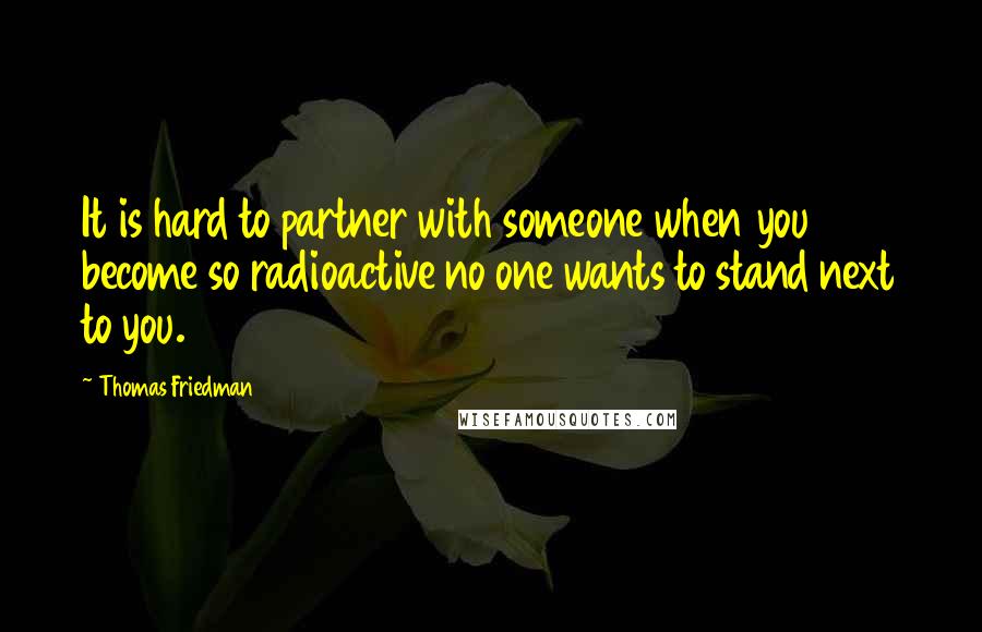 Thomas Friedman Quotes: It is hard to partner with someone when you become so radioactive no one wants to stand next to you.