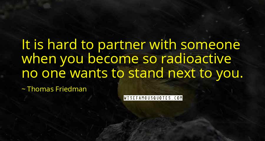 Thomas Friedman Quotes: It is hard to partner with someone when you become so radioactive no one wants to stand next to you.