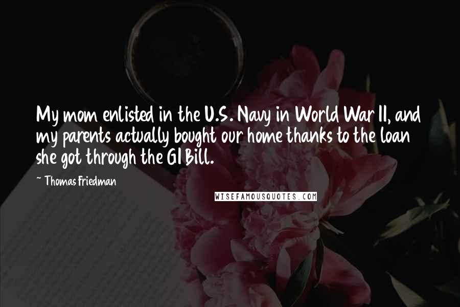 Thomas Friedman Quotes: My mom enlisted in the U.S. Navy in World War II, and my parents actually bought our home thanks to the loan she got through the GI Bill.