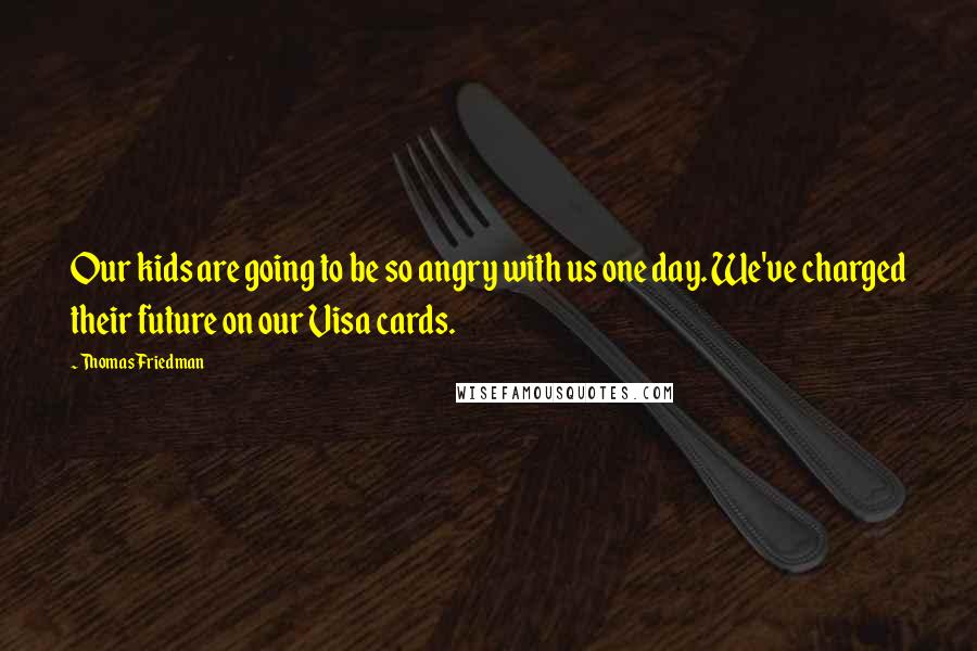 Thomas Friedman Quotes: Our kids are going to be so angry with us one day. We've charged their future on our Visa cards.
