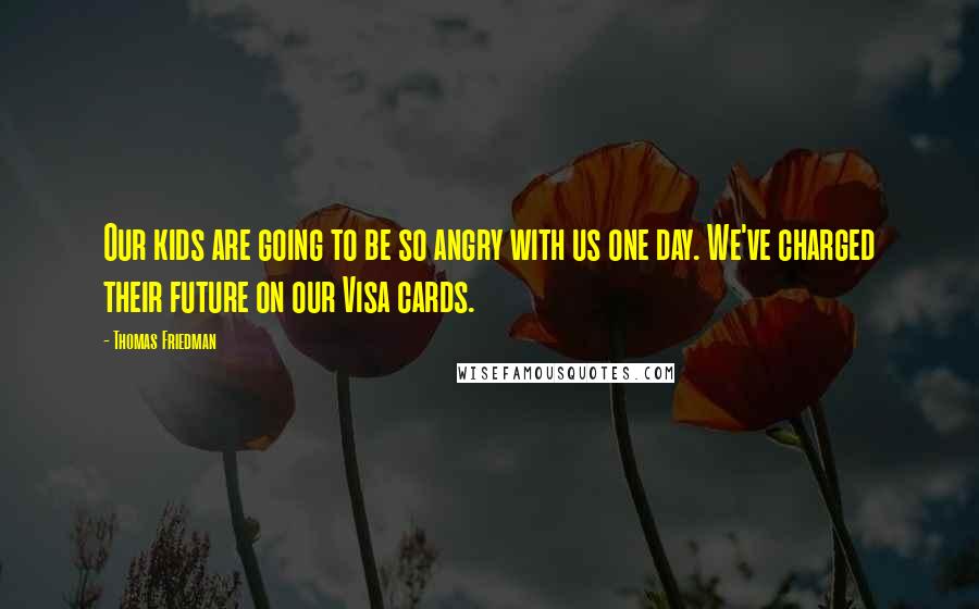 Thomas Friedman Quotes: Our kids are going to be so angry with us one day. We've charged their future on our Visa cards.