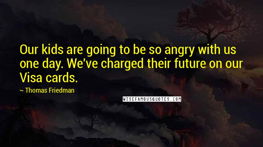 Thomas Friedman Quotes: Our kids are going to be so angry with us one day. We've charged their future on our Visa cards.