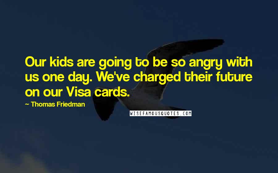 Thomas Friedman Quotes: Our kids are going to be so angry with us one day. We've charged their future on our Visa cards.
