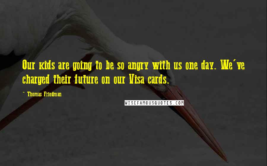 Thomas Friedman Quotes: Our kids are going to be so angry with us one day. We've charged their future on our Visa cards.