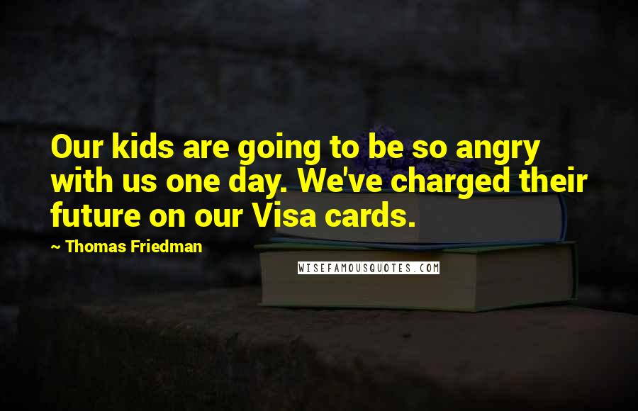 Thomas Friedman Quotes: Our kids are going to be so angry with us one day. We've charged their future on our Visa cards.