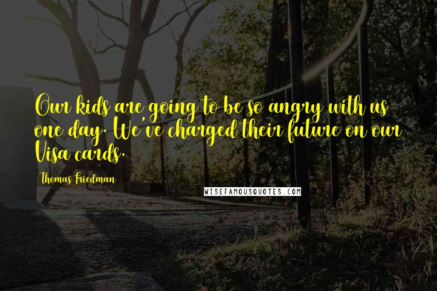 Thomas Friedman Quotes: Our kids are going to be so angry with us one day. We've charged their future on our Visa cards.