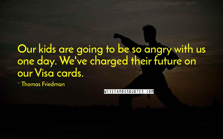 Thomas Friedman Quotes: Our kids are going to be so angry with us one day. We've charged their future on our Visa cards.