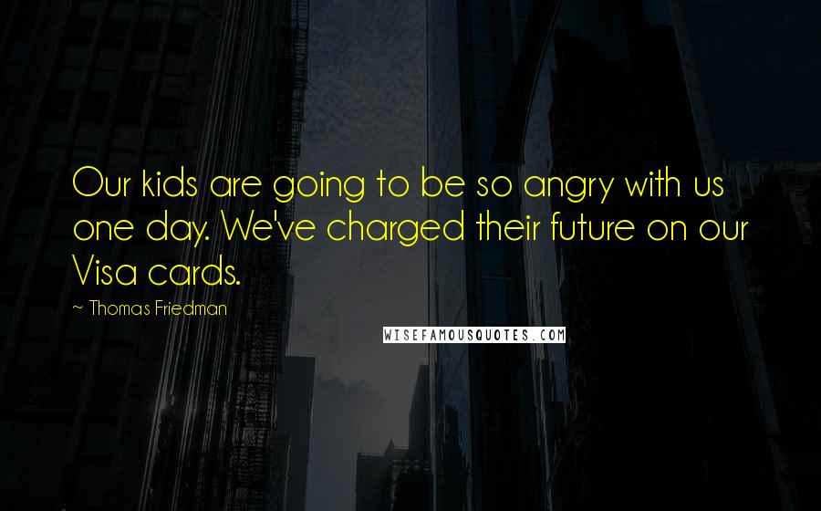 Thomas Friedman Quotes: Our kids are going to be so angry with us one day. We've charged their future on our Visa cards.