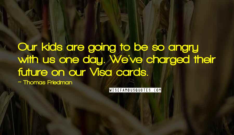 Thomas Friedman Quotes: Our kids are going to be so angry with us one day. We've charged their future on our Visa cards.