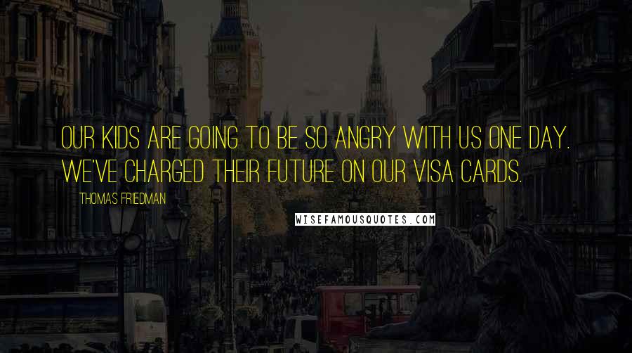 Thomas Friedman Quotes: Our kids are going to be so angry with us one day. We've charged their future on our Visa cards.