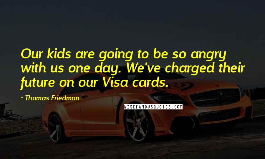 Thomas Friedman Quotes: Our kids are going to be so angry with us one day. We've charged their future on our Visa cards.