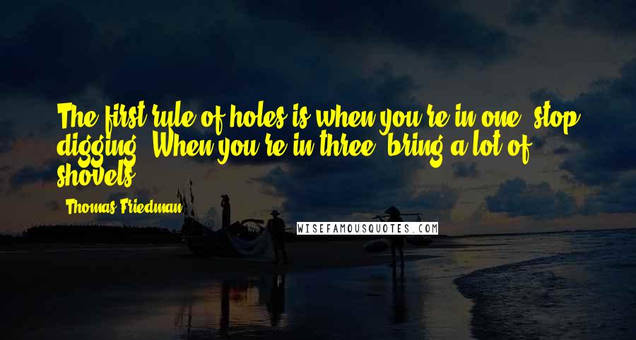 Thomas Friedman Quotes: The first rule of holes is when you're in one, stop digging. When you're in three, bring a lot of shovels.