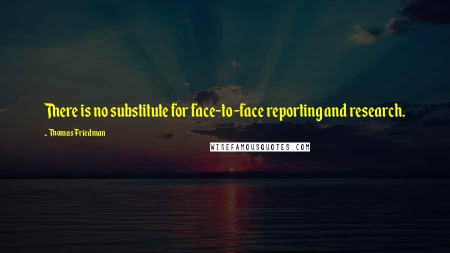 Thomas Friedman Quotes: There is no substitute for face-to-face reporting and research.