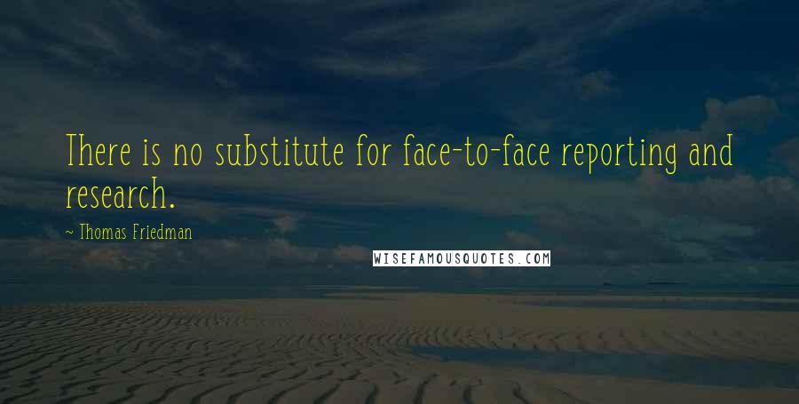 Thomas Friedman Quotes: There is no substitute for face-to-face reporting and research.