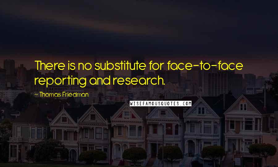 Thomas Friedman Quotes: There is no substitute for face-to-face reporting and research.