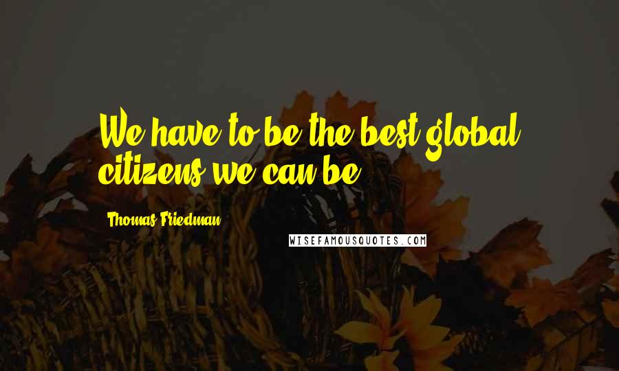 Thomas Friedman Quotes: We have to be the best global citizens we can be.