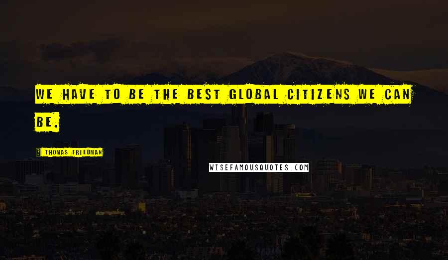 Thomas Friedman Quotes: We have to be the best global citizens we can be.