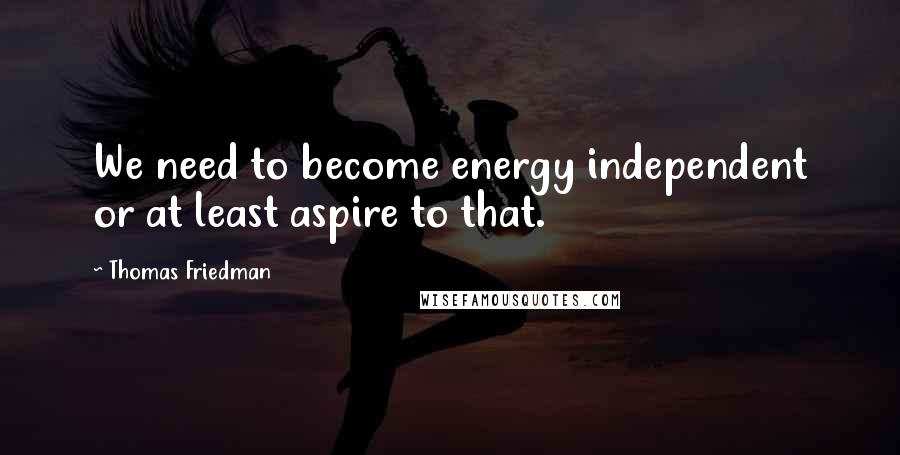 Thomas Friedman Quotes: We need to become energy independent or at least aspire to that.