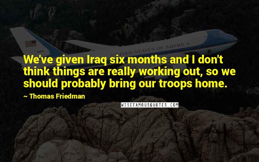 Thomas Friedman Quotes: We've given Iraq six months and I don't think things are really working out, so we should probably bring our troops home.