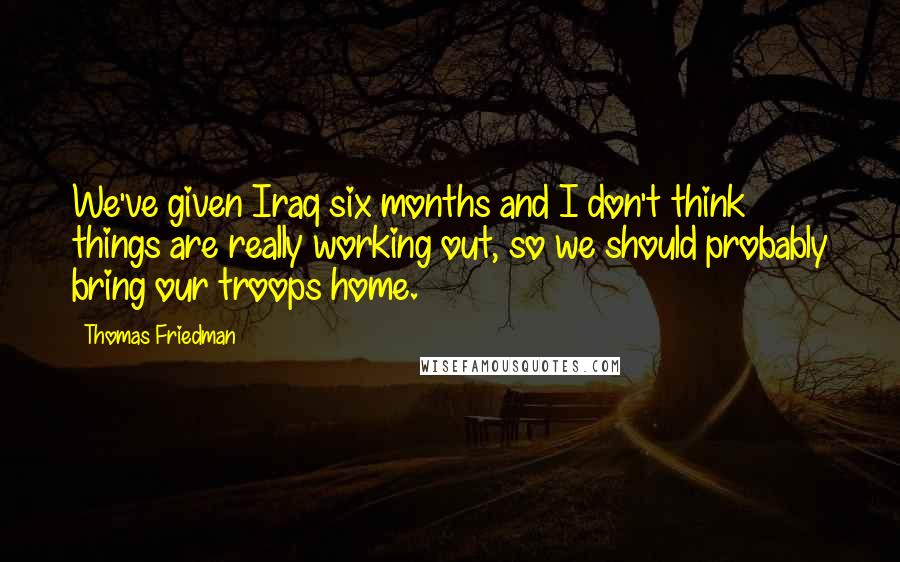 Thomas Friedman Quotes: We've given Iraq six months and I don't think things are really working out, so we should probably bring our troops home.