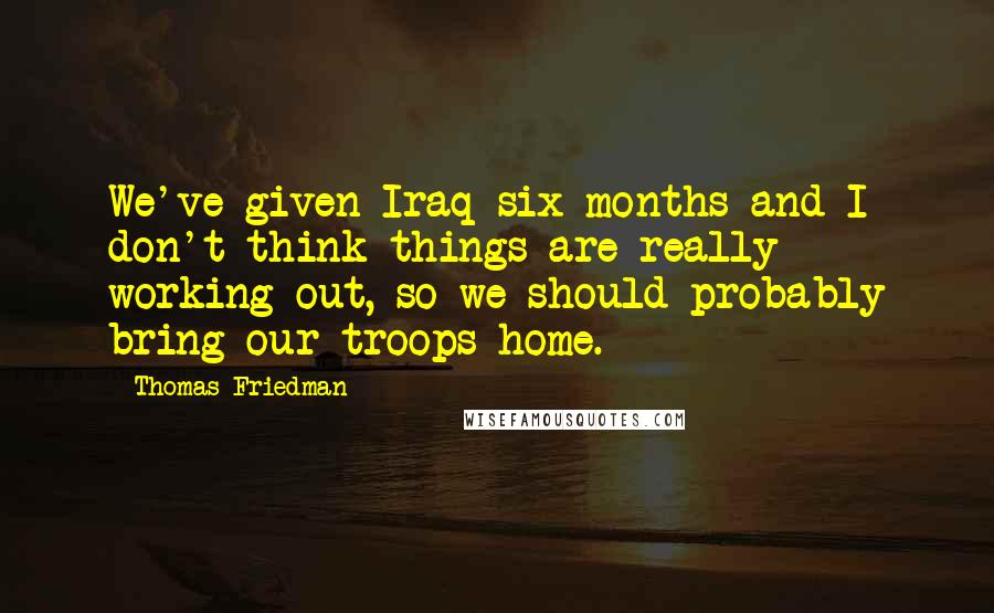 Thomas Friedman Quotes: We've given Iraq six months and I don't think things are really working out, so we should probably bring our troops home.