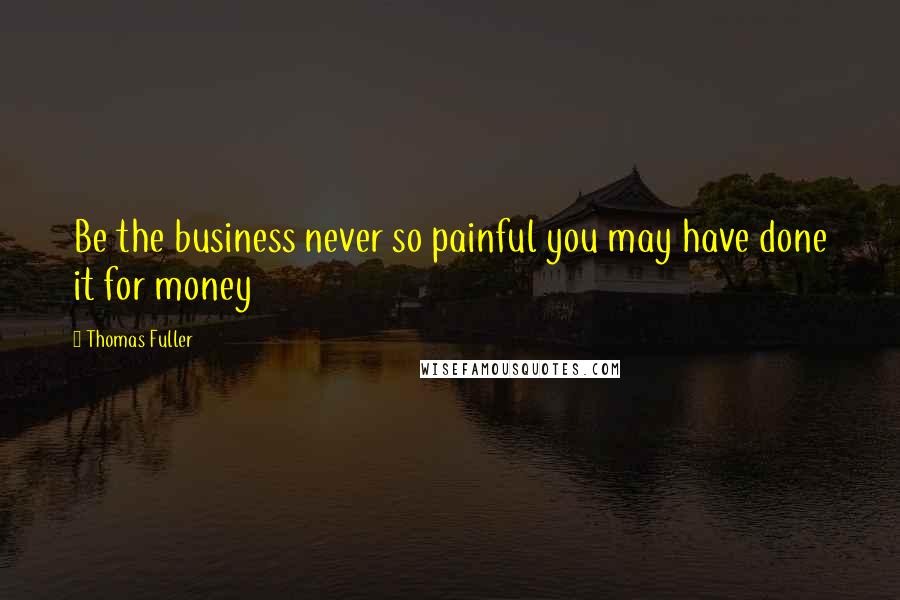 Thomas Fuller Quotes: Be the business never so painful you may have done it for money