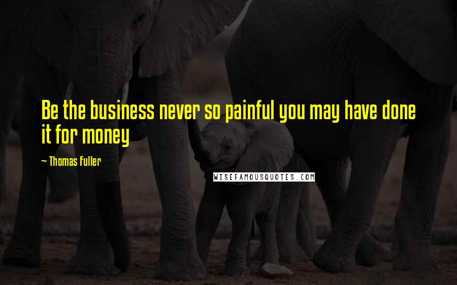 Thomas Fuller Quotes: Be the business never so painful you may have done it for money