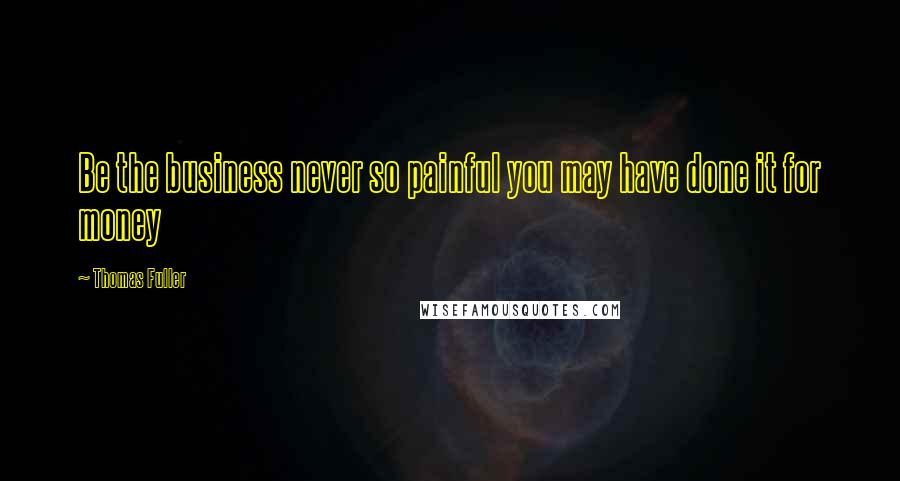 Thomas Fuller Quotes: Be the business never so painful you may have done it for money